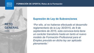 FORMACIÓN DE OFERTA| Retos de la Formación
Supresión de Ley de Subvenciones
RETO
GENERAL
“Por ello, al no haberse efectuado el desarrollo
reglamentario de la Ley 30/2015, de 9 de
septiembre de 2015, esta convoca-toria tiene
un carácter transitorio hasta en tanto el nuevo
modelo de Formación Profesional para el
Empleo previsto en dicha ley ser aplicado
plenamente.”
 