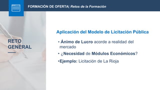 FORMACIÓN DE OFERTA| Retos de la Formación
Aplicación del Modelo de Licitación Pública
RETO
GENERAL
• Ánimo de Lucro acorde a realidad del
mercado
• ¿Necesidad de Módulos Económicos?
•Ejemplo: Licitación de La Rioja
 