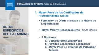 FORMACIÓN DE OFERTA| Retos de la Formación
1. Mayor Peso de los Certificados de
Profesionalidad Online
RETOS
ESPECÍFICOS
DEL E-LEARNING
• Formación de Oferta orientada a la Mejora de
Empleabilidad
• Mayor Valor y Reconocimiento (Título Oficial)
• 3 Opciones:
a. Convocatorias Específicas
b. Partidas Económicas Específicas
c. Mayor Peso en Criterios de Valoración
Técnica
 