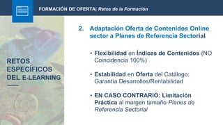 FORMACIÓN DE OFERTA| Retos de la Formación
2. Adaptación Oferta de Contenidos Online
sector a Planes de Referencia Sectorial
RETOS
ESPECÍFICOS
DEL E-LEARNING
• Flexibilidad en Índices de Contenidos (NO
Coincidencia 100%)
• Estabilidad en Oferta del Catálogo:
Garantía Desarrollos/Rentabilidad
• EN CASO CONTRARIO: Limitación
Práctica al margen tamaño Planes de
Referencia Sectorial
 