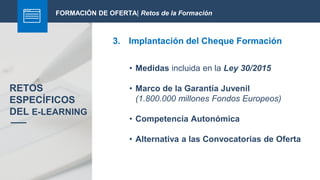 FORMACIÓN DE OFERTA| Retos de la Formación
3. Implantación del Cheque Formación
RETOS
ESPECÍFICOS
DEL E-LEARNING
• Medidas incluida en la Ley 30/2015
• Marco de la Garantía Juvenil
(1.800.000 millones Fondos Europeos)
• Competencia Autonómica
• Alternativa a las Convocatorias de Oferta
 