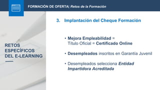 FORMACIÓN DE OFERTA| Retos de la Formación
3. Implantación del Cheque Formación
RETOS
ESPECÍFICOS
DEL E-LEARNING
• Mejora Empleabilidad =
Título Oficial = Certificado Online
• Desempleados inscritos en Garantía Juvenil
• Desempleados selecciona Entidad
Impartidora Acreditada
 