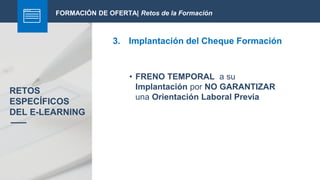 FORMACIÓN DE OFERTA| Retos de la Formación
3. Implantación del Cheque Formación
RETOS
ESPECÍFICOS
DEL E-LEARNING
• FRENO TEMPORAL a su
Implantación por NO GARANTIZAR
una Orientación Laboral Previa
 
