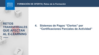 FORMACIÓN DE OFERTA| Retos de la Formación
4. Sistemas de Pagos “Ciertos” por
“Certificaciones Parciales de Actividad”
RETOS
TRANSVERSALES
QUE AFECTAN
AL E-LEARNING
 