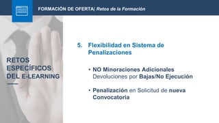 FORMACIÓN DE OFERTA| Retos de la Formación
5. Flexibilidad en Sistema de
Penalizaciones
RETOS
ESPECÍFICOS
DEL E-LEARNING
• NO Minoraciones Adicionales
Devoluciones por Bajas/No Ejecución
• Penalización en Solicitud de nueva
Convocatoria
 