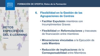 FORMACIÓN DE OFERTA| Retos de la Formación
6. Flexibilidad en la Gestión de las
Agrupaciones de Centros
RETOS
ESPECÍFICOS
DEL E-LEARNING
• Facilitar Expulsión miembros con
Incumplimientos Graves
• Flexibilidad en Reformulaciones y trasvases
de financiación entre miembros
• Minoraciones vinculadas a la Ejecución de
cada Miembro
• Reducción de implicaciones de la
Corresponsabilidad entre Miembros
 