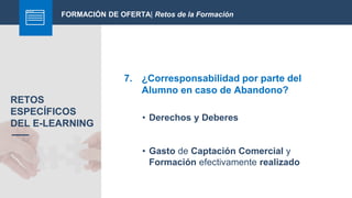 FORMACIÓN DE OFERTA| Retos de la Formación
7. ¿Corresponsabilidad por parte del
Alumno en caso de Abandono?
RETOS
ESPECÍFICOS
DEL E-LEARNING
• Derechos y Deberes
• Gasto de Captación Comercial y
Formación efectivamente realizado
 