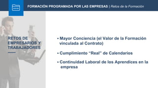 FORMACIÓN PROGRAMADA POR LAS EMPRESAS | Retos de la Formación
 Mayor Conciencia (el Valor de la Formación
vinculada al Contrato)
RETOS DE
EMPRESARIOS Y
TRABAJADORES
 Cumplimiento “Real” de Calendarios
 Continuidad Laboral de los Aprendices en la
empresa
 