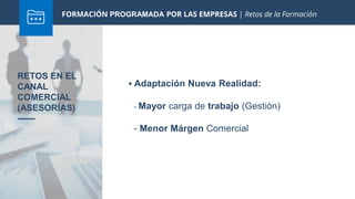 FORMACIÓN PROGRAMADA POR LAS EMPRESAS | Retos de la Formación
 Adaptación Nueva Realidad:
RETOS EN EL
CANAL
COMERCIAL
(ASESORÍAS) - Mayor carga de trabajo (Gestión)
- Menor Márgen Comercial
 