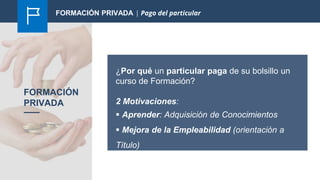 FORMACIÓN
PRIVADA
¿Por qué un particular paga de su bolsillo un
curso de Formación?
2 Motivaciones:
 Aprender: Adquisición de Conocimientos
 Mejora de la Empleabilidad (orientación a
Título)
FORMACIÓN PRIVADA | Pago del particular
 