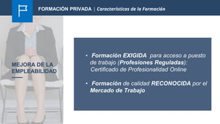 MEJORA DE LA
EMPLEABILIDAD
• Formación EXIGIDA para acceso a puesto
de trabajo (Profesiones Reguladas):
Certificado de Profesionalidad Online
• Formación de calidad RECONOCIDA por el
Mercado de Trabajo
FORMACIÓN PRIVADA | Características de la Formación
 