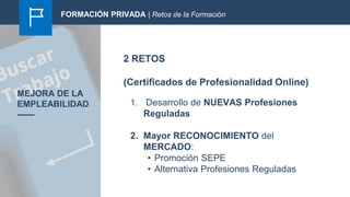 2 RETOS
(Certificados de Profesionalidad Online)
MEJORA DE LA
EMPLEABILIDAD 1. Desarrollo de NUEVAS Profesiones
Reguladas
2. Mayor RECONOCIMIENTO del
MERCADO:
• Promoción SEPE
• Alternativa Profesiones Reguladas
FORMACIÓN PRIVADA | Retos de la Formación
 