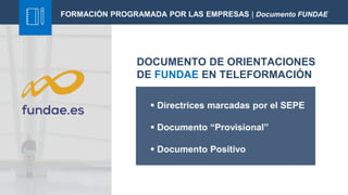FORMACIÓN PROGRAMADA POR LAS EMPRESAS | Documento FUNDAE
DOCUMENTO DE ORIENTACIONES
DE FUNDAE EN TELEFORMACIÓN
 Directrices marcadas por el SEPE
 Documento “Provisional”
 Documento Positivo
 