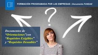 Documentos de
“Orientaciones”con
“Requisitos Exigibles”
y “Requisitos Deseables”
FORMACIÓN PROGRAMADA POR LAS EMPRESAS | Documento FUNDAE
 