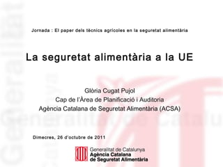 Jornada : El paper dels tècnics agrícoles en la seguretat alimentària




La seguretat alimentària a la UE


                   Glòria Cugat Pujol
         Cap de l’Àrea de Planificació i Auditoria
    Agència Catalana de Seguretat Alimentària (ACSA)



 Dimecres, 26 d’octubre de 2011
 