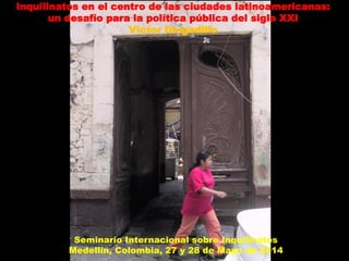 Inquilinatos en el centro de las ciudades latinoamericanas:
un desafío para la política pública del siglo XXI
Victor Delgadillo
Seminario Internacional sobre Inquilinatos
Medellín, Colombia, 27 y 28 de Mayo de 2014
 