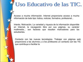 Acceso a mucha información. Internet proporciona acceso a mucha
información de todo tipo: lúdica, noticias, formativa, profesional...


Interés. Motivación, La variedad y riqueza de la información disponible
en Internet, la navegación libre por sus páginas, su carácter
multimedia... son factores que resultan motivadores para los
estudiantes.


 Contacto con las nuevas tecnologías. Trabajar con páginas web
 proporciona a los alumnos y a los profesores un contacto con las TIC
 que contribuye a facilitar la
 