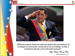 “Debemos avanzar hacia una explosión masiva del conocimiento, de
 tecnología, de innovación, en función de las necesidades sociales y
         económicas del país y de la soberanía nacional”.
                                         Hugo Rafael Chávez Frías
                                                  Aló Presidente Nro. 247
 