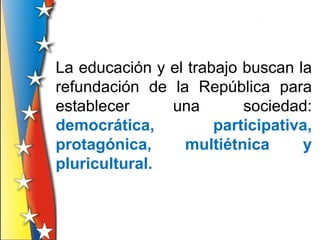 La educación y el trabajo buscan la
refundación de la República para
establecer     una        sociedad:
democrática,          participativa,
protagónica,     multiétnica      y
pluricultural.
 