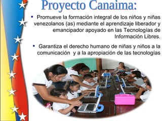  Promueve la formación integral de los niños y niñas
 venezolanos (as) mediante el aprendizaje liberador y
        emancipador apoyado en las Tecnologías de
                                 Información Libres.
 Garantiza el derecho humano de niñas y niños a la
  comunicación y a la apropiación de las tecnologías
 