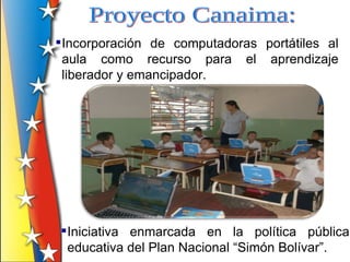 Incorporación de computadoras portátiles al
  aula como recurso para el aprendizaje
  liberador y emancipador.




 Iniciativa enmarcada en la política pública
  educativa del Plan Nacional “Simón Bolívar”.
 