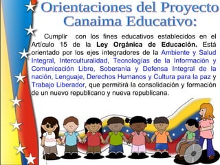 Cumplir con los fines educativos establecidos en el
Artículo 15 de la Ley Orgánica de Educación. Está
orientado por los ejes integradores de la Ambiente y Salud
Integral, Interculturalidad, Tecnologías de la Información y
Comunicación Libre, Soberanía y Defensa Integral de la
nación, Lenguaje, Derechos Humanos y Cultura para la paz y
Trabajo Liberador, que permitirá la consolidación y formación
de un nuevo republicano y nueva republicana.
 