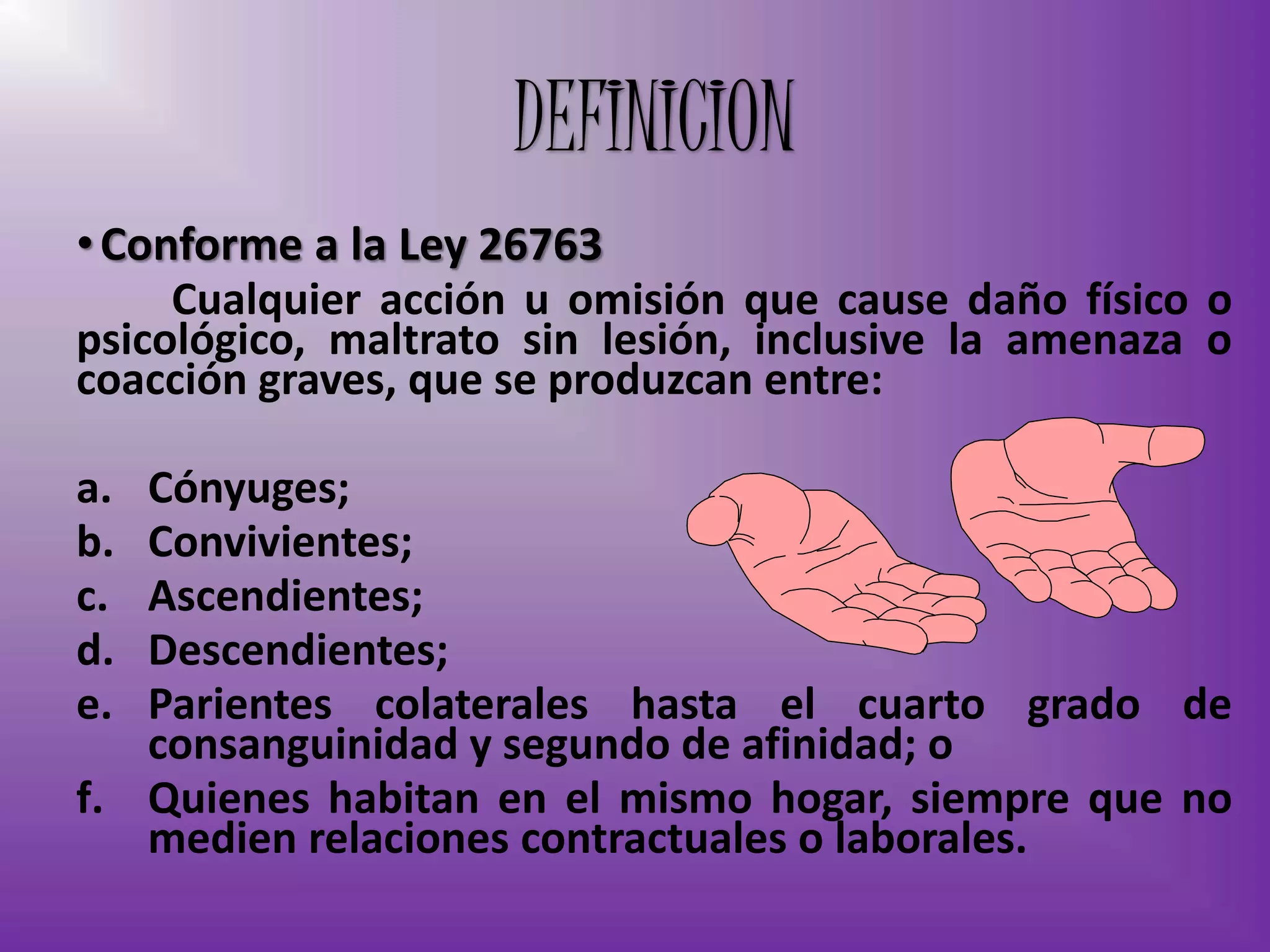 •Conforme a la Ley 26763
Cualquier acción u omisión que cause daño físico o
psicológico, maltrato sin lesión, inclusive la amenaza o
coacción graves, que se produzcan entre:
a. Cónyuges;
b. Convivientes;
c. Ascendientes;
d. Descendientes;
e. Parientes colaterales hasta el cuarto grado de
consanguinidad y segundo de afinidad; o
f. Quienes habitan en el mismo hogar, siempre que no
medien relaciones contractuales o laborales.
DEFINICION
 