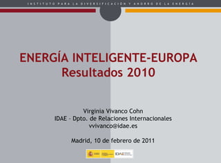 ENERGÍA INTELIGENTE-EUROPA Resultados 2010 Virginia Vivanco Cohn IDAE – Dpto. de Relaciones Internacionales [email_address] Madrid, 10 de febrero de 2011 