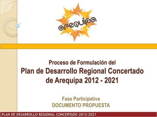 Proceso de Formulación del
         Plan de Desarrollo Regional Concertado
                 de Arequipa 2012 - 2021

                            Fase Participativa
                         DOCUMENTO PROPUESTA
PLAN DE DESARROLLO REGIONAL CONCERTADO 2012-2021
 