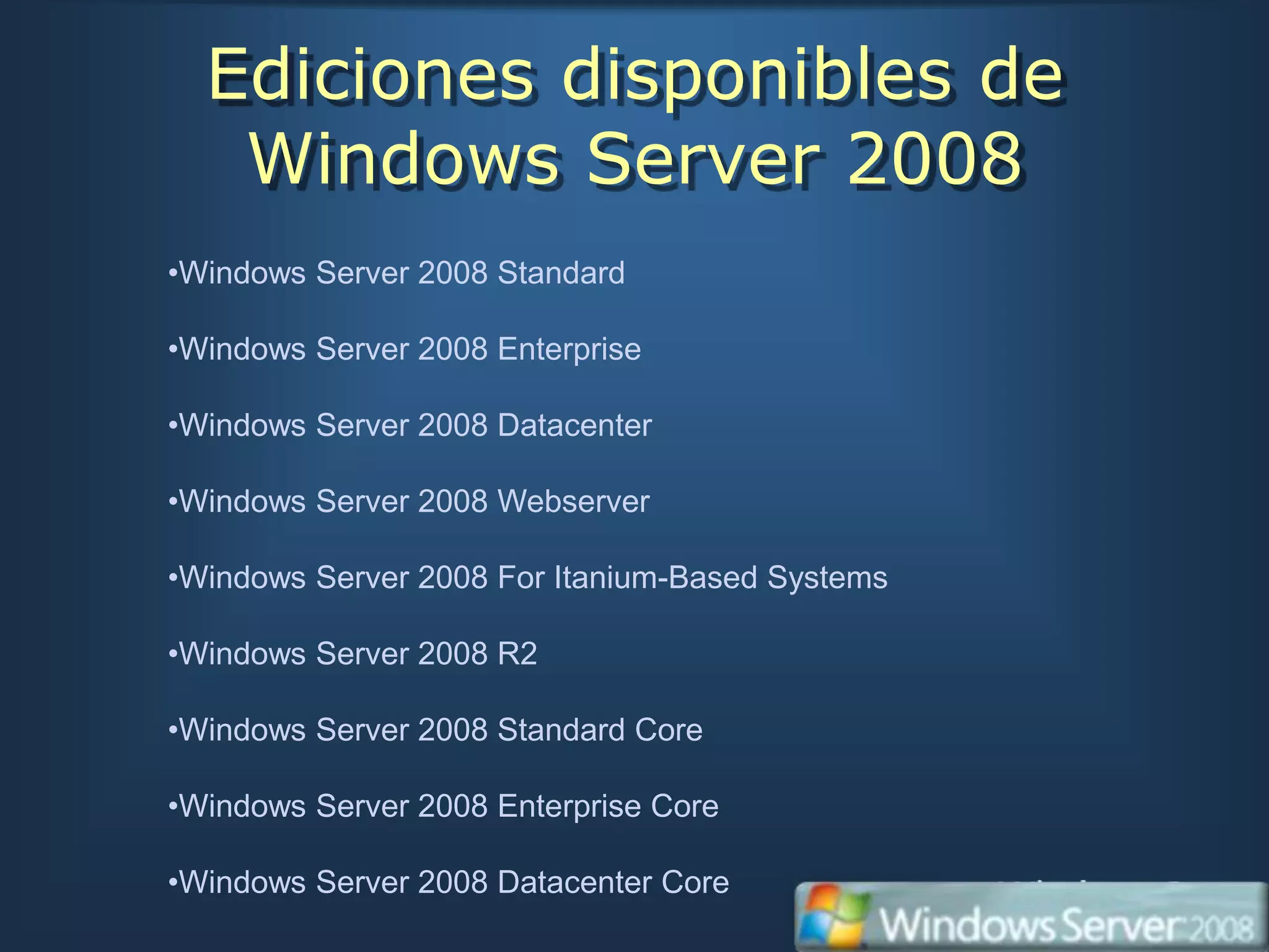 Ediciones disponibles de
   Windows Server 2008
•Windows Server 2008 Standard

•Windows Server 2008 Enterprise

•Windows Server 2008 Datacenter

•Windows Server 2008 Webserver

•Windows Server 2008 For Itanium-Based Systems

•Windows Server 2008 R2

•Windows Server 2008 Standard Core

•Windows Server 2008 Enterprise Core

•Windows Server 2008 Datacenter Core
 