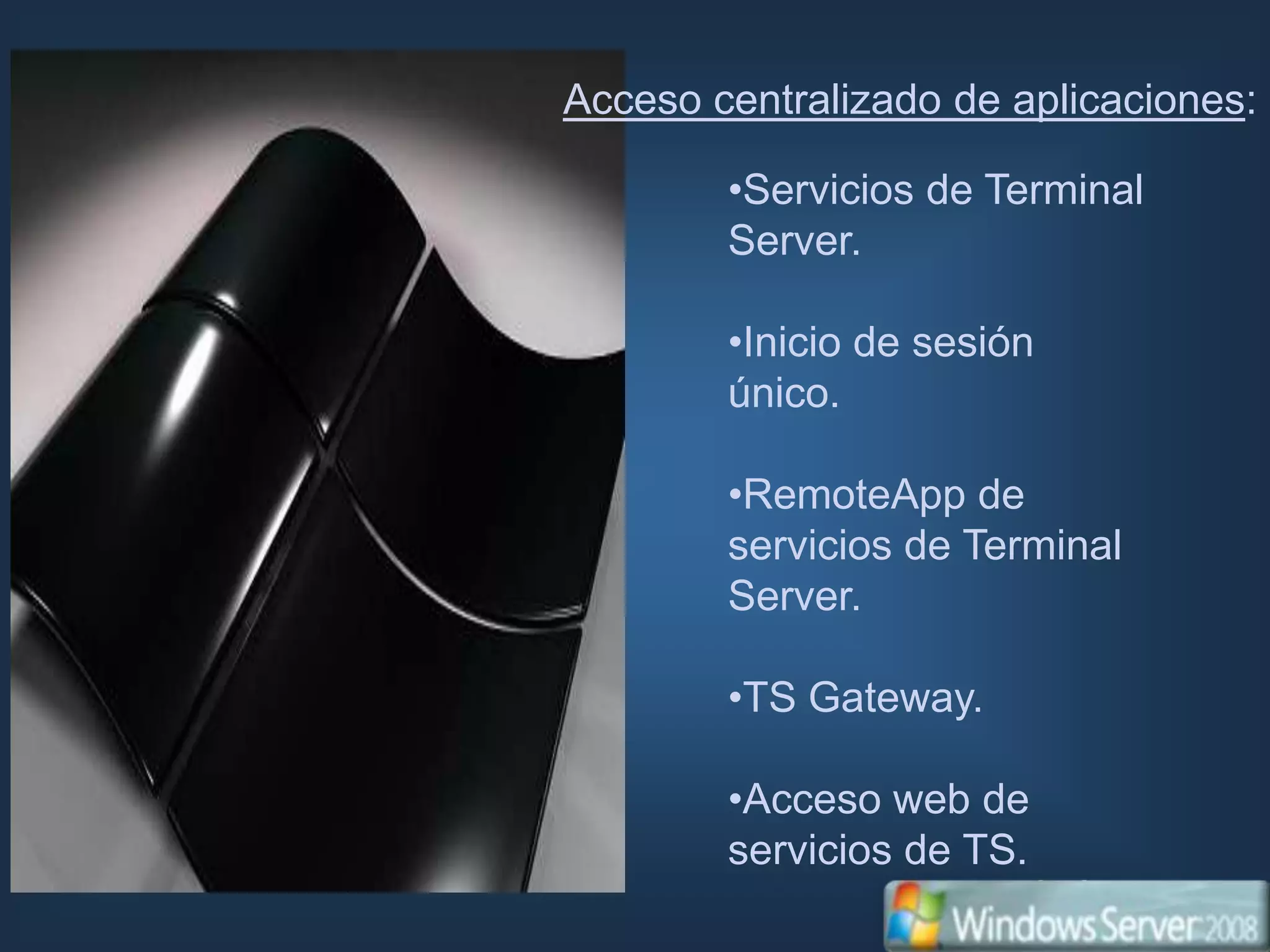 Acceso centralizado de aplicaciones:

        •Servicios de Terminal
        Server.

        •Inicio de sesión
        único.

        •RemoteApp de
        servicios de Terminal
        Server.

        •TS Gateway.

        •Acceso web de
        servicios de TS.
 