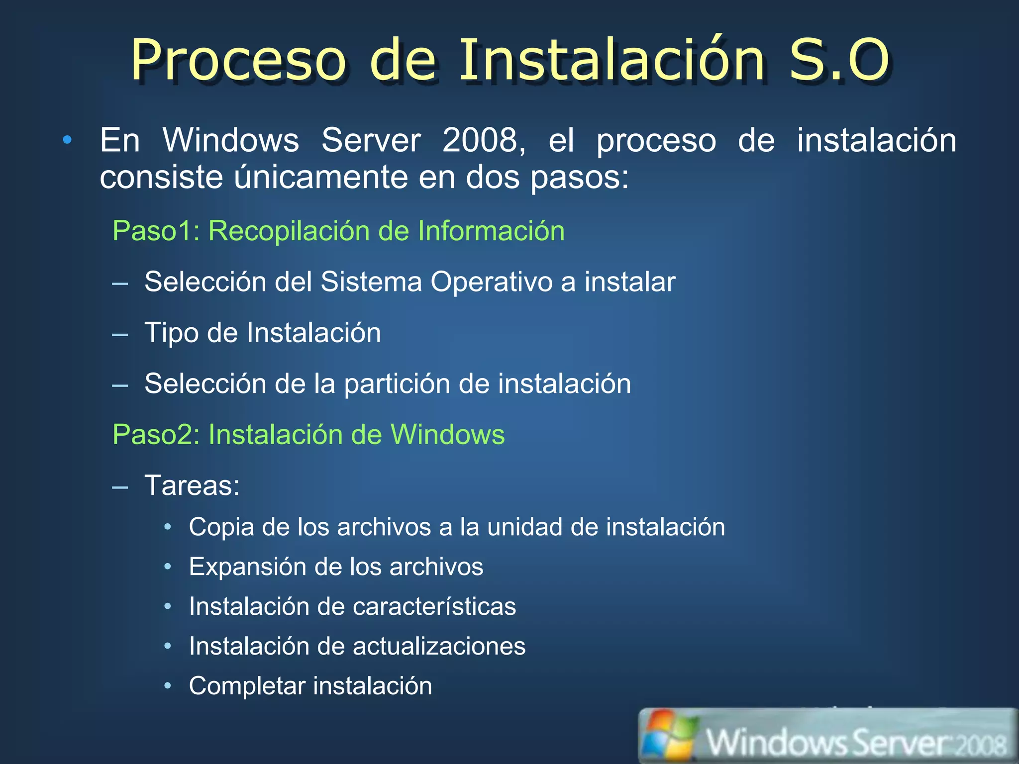 Proceso de Instalación S.O
• En Windows Server 2008, el proceso de instalación
  consiste únicamente en dos pasos:
  Paso1: Recopilación de Información
  – Selección del Sistema Operativo a instalar
  – Tipo de Instalación
  – Selección de la partición de instalación
  Paso2: Instalación de Windows
  – Tareas:
      • Copia de los archivos a la unidad de instalación
      • Expansión de los archivos
      • Instalación de características
      • Instalación de actualizaciones
      • Completar instalación
 