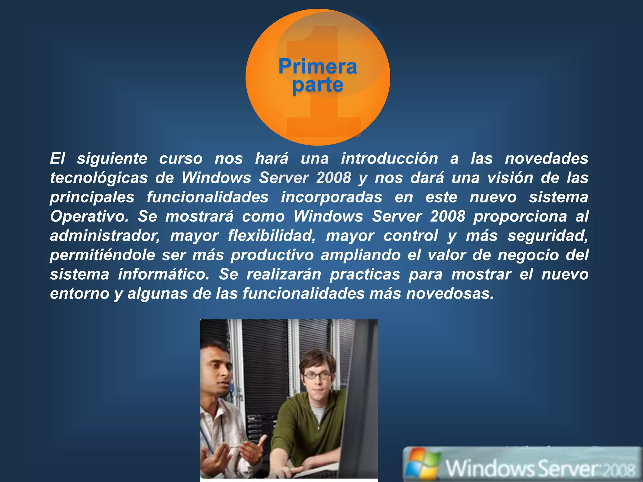 Primera
                            parte


El siguiente curso nos hará una introducción a las novedades
tecnológicas de Windows Server 2008 y nos dará una visión de las
principales funcionalidades incorporadas en este nuevo sistema
Operativo. Se mostrará como Windows Server 2008 proporciona al
administrador, mayor flexibilidad, mayor control y más seguridad,
permitiéndole ser más productivo ampliando el valor de negocio del
sistema informático. Se realizarán practicas para mostrar el nuevo
entorno y algunas de las funcionalidades más novedosas.
 