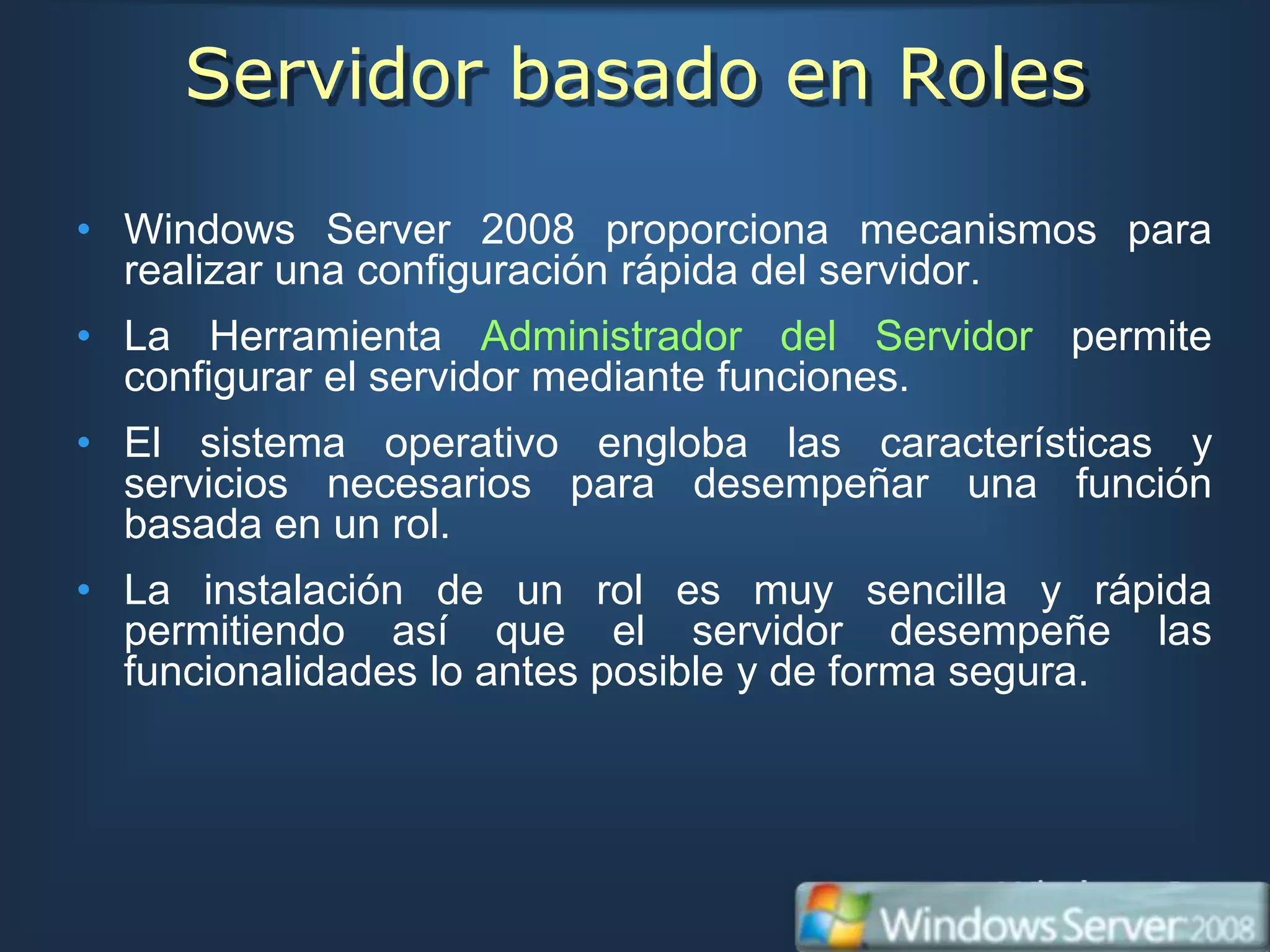 Servidor basado en Roles

• Windows Server 2008 proporciona mecanismos para
  realizar una configuración rápida del servidor.
• La Herramienta Administrador del Servidor permite
  configurar el servidor mediante funciones.
• El sistema operativo engloba las características y
  servicios necesarios para desempeñar una función
  basada en un rol.
• La instalación de un rol es muy sencilla y rápida
  permitiendo así que el servidor desempeñe las
  funcionalidades lo antes posible y de forma segura.
 