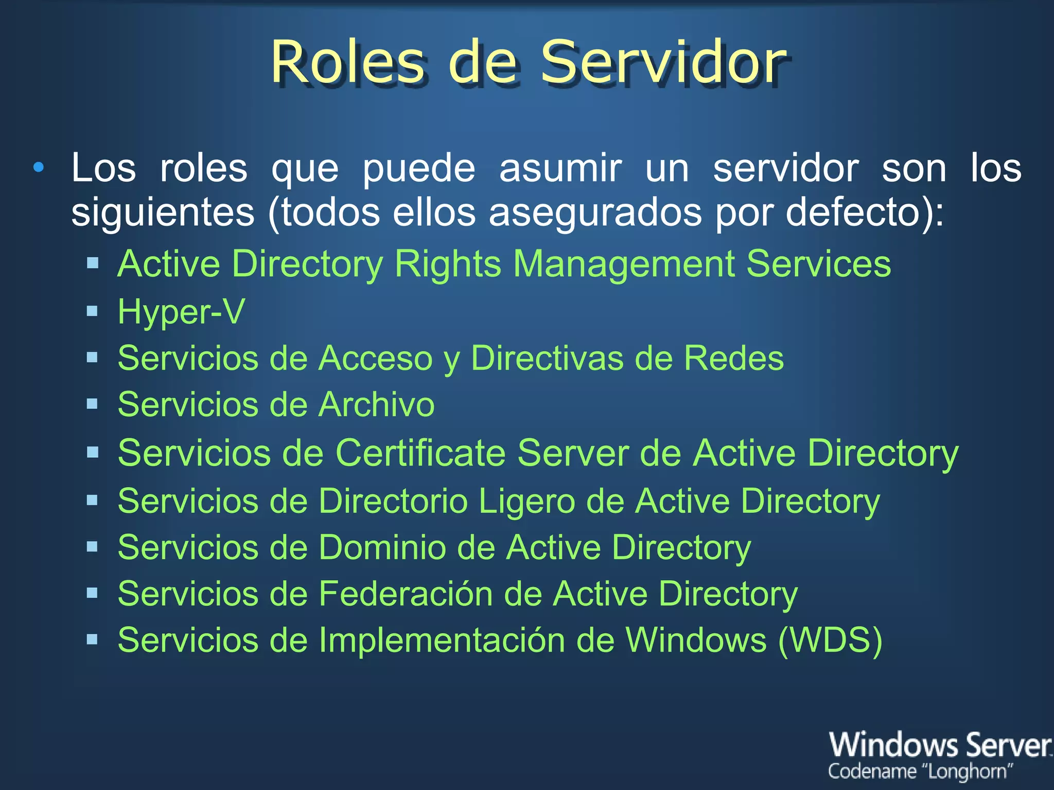 Roles de Servidor
• Los roles que puede asumir un servidor son los
  siguientes (todos ellos asegurados por defecto):
   Active Directory Rights Management Services
   Hyper-V
   Servicios de Acceso y Directivas de Redes
   Servicios de Archivo
   Servicios de Certificate Server de Active Directory
     Servicios de Directorio Ligero de Active Directory
     Servicios de Dominio de Active Directory
     Servicios de Federación de Active Directory
     Servicios de Implementación de Windows (WDS)
 