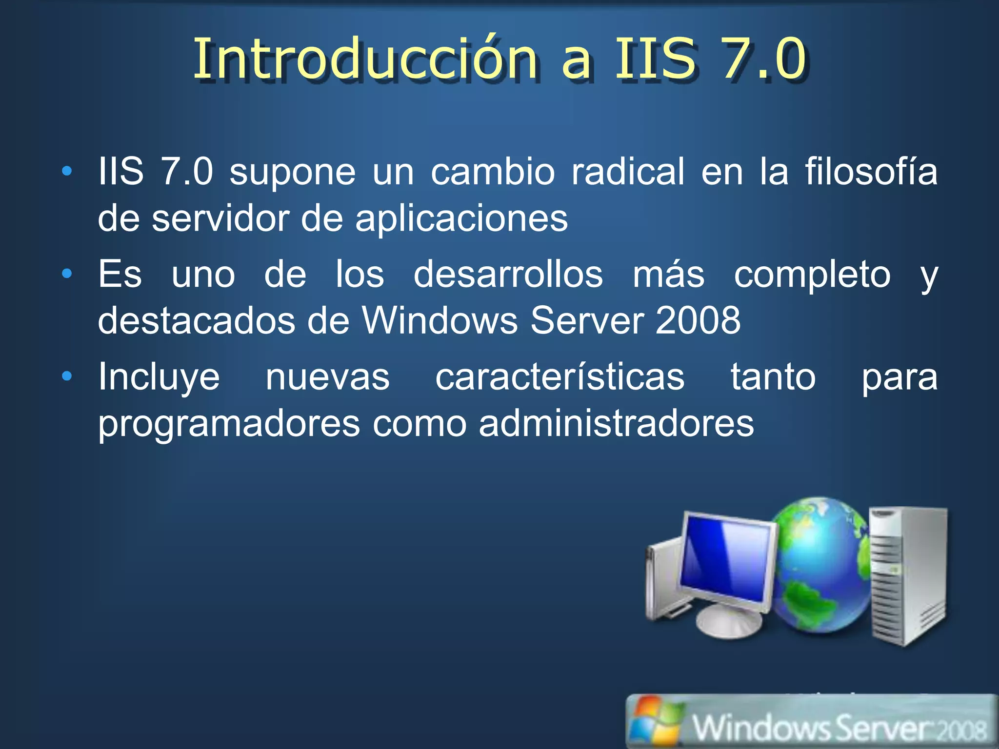 Introducción a IIS 7.0
• IIS 7.0 supone un cambio radical en la filosofía
  de servidor de aplicaciones
• Es uno de los desarrollos más completo y
  destacados de Windows Server 2008
• Incluye nuevas características tanto para
  programadores como administradores
 