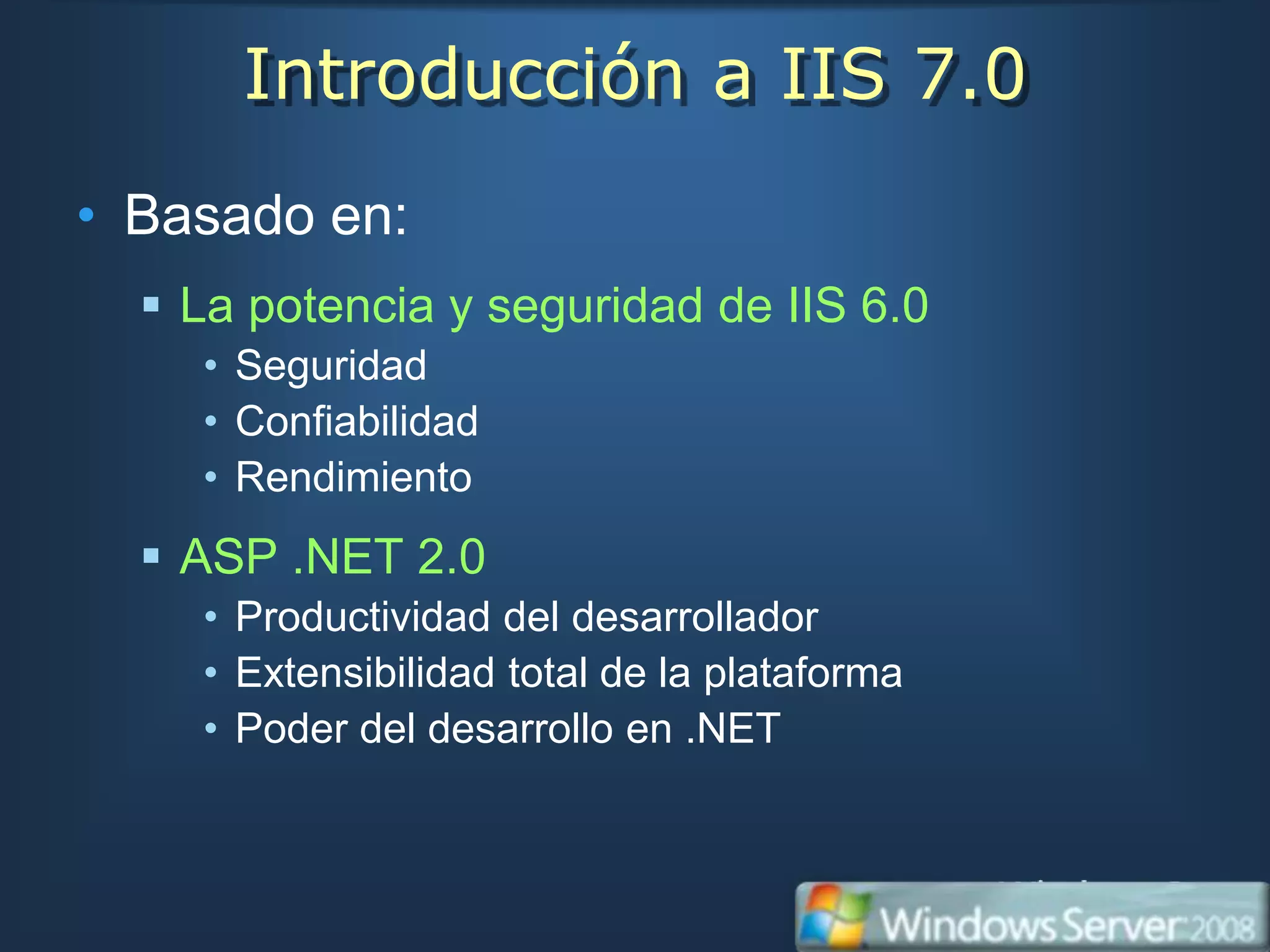 Introducción a IIS 7.0
• Basado en:
   La potencia y seguridad de IIS 6.0
    • Seguridad
    • Confiabilidad
    • Rendimiento
   ASP .NET 2.0
    • Productividad del desarrollador
    • Extensibilidad total de la plataforma
    • Poder del desarrollo en .NET
 