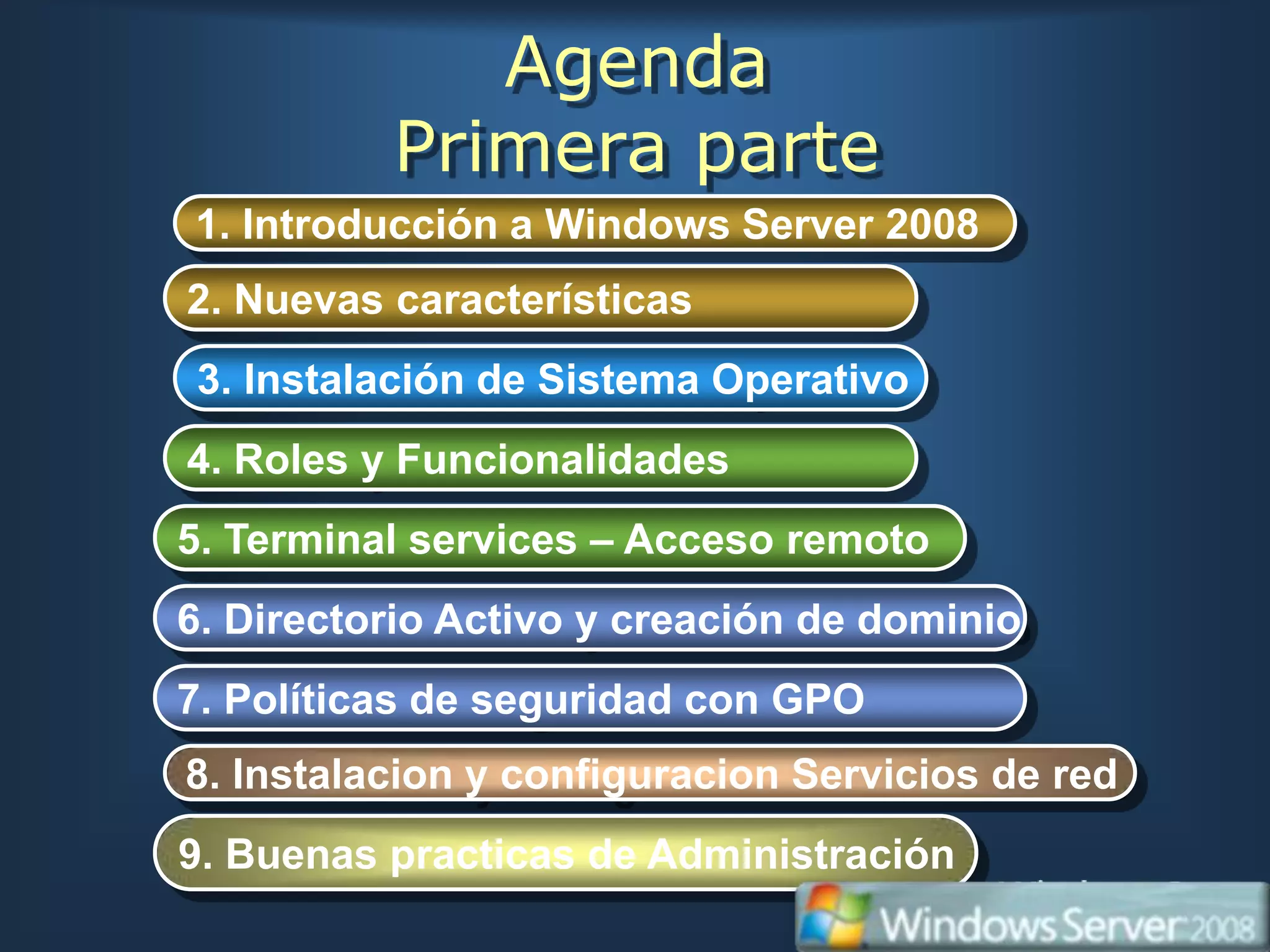 Agenda
          Primera parte
1. Introducción a Windows Server 2008
2. Nuevas características
3. Instalación de Sistema Operativo
4. Roles y Funcionalidades
5. Terminal services – Acceso remoto
6. Directorio Activo y creación de dominio
7. Políticas de seguridad con GPO
8. Instalacion y configuracion Servicios de red
9. Buenas practicas de Administración
 