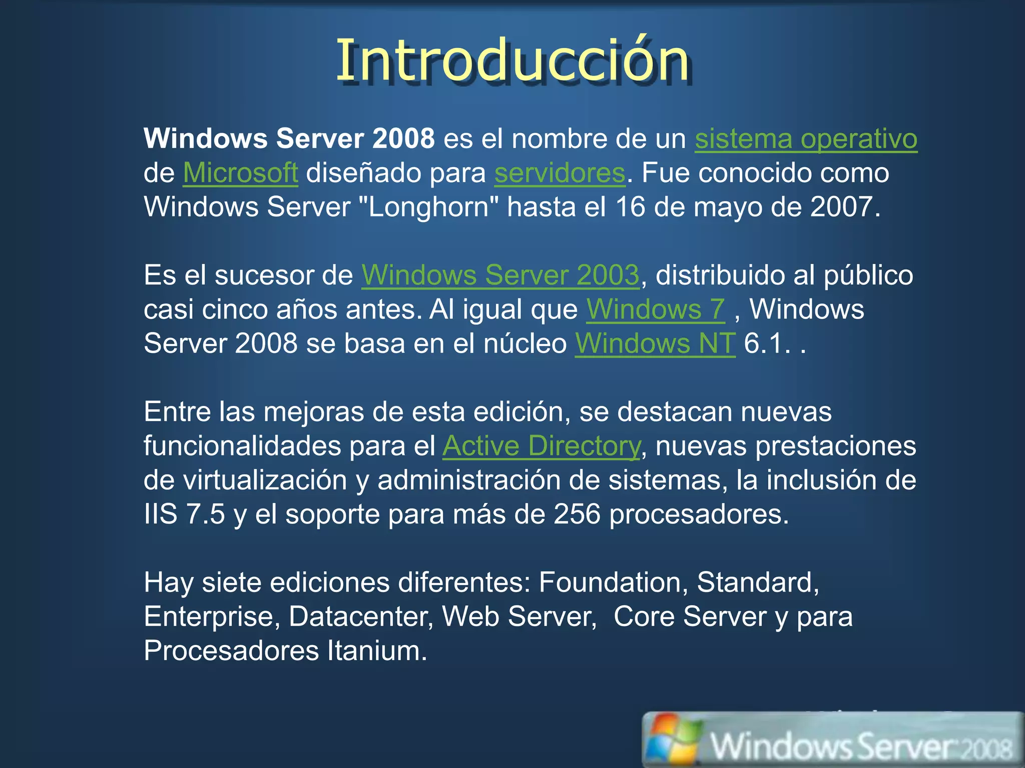 Introducción
Windows Server 2008 es el nombre de un sistema operativo
de Microsoft diseñado para servidores. Fue conocido como
Windows Server "Longhorn" hasta el 16 de mayo de 2007.

Es el sucesor de Windows Server 2003, distribuido al público
casi cinco años antes. Al igual que Windows 7 , Windows
Server 2008 se basa en el núcleo Windows NT 6.1. .

Entre las mejoras de esta edición, se destacan nuevas
funcionalidades para el Active Directory, nuevas prestaciones
de virtualización y administración de sistemas, la inclusión de
IIS 7.5 y el soporte para más de 256 procesadores.

Hay siete ediciones diferentes: Foundation, Standard,
Enterprise, Datacenter, Web Server, Core Server y para
Procesadores Itanium.
 