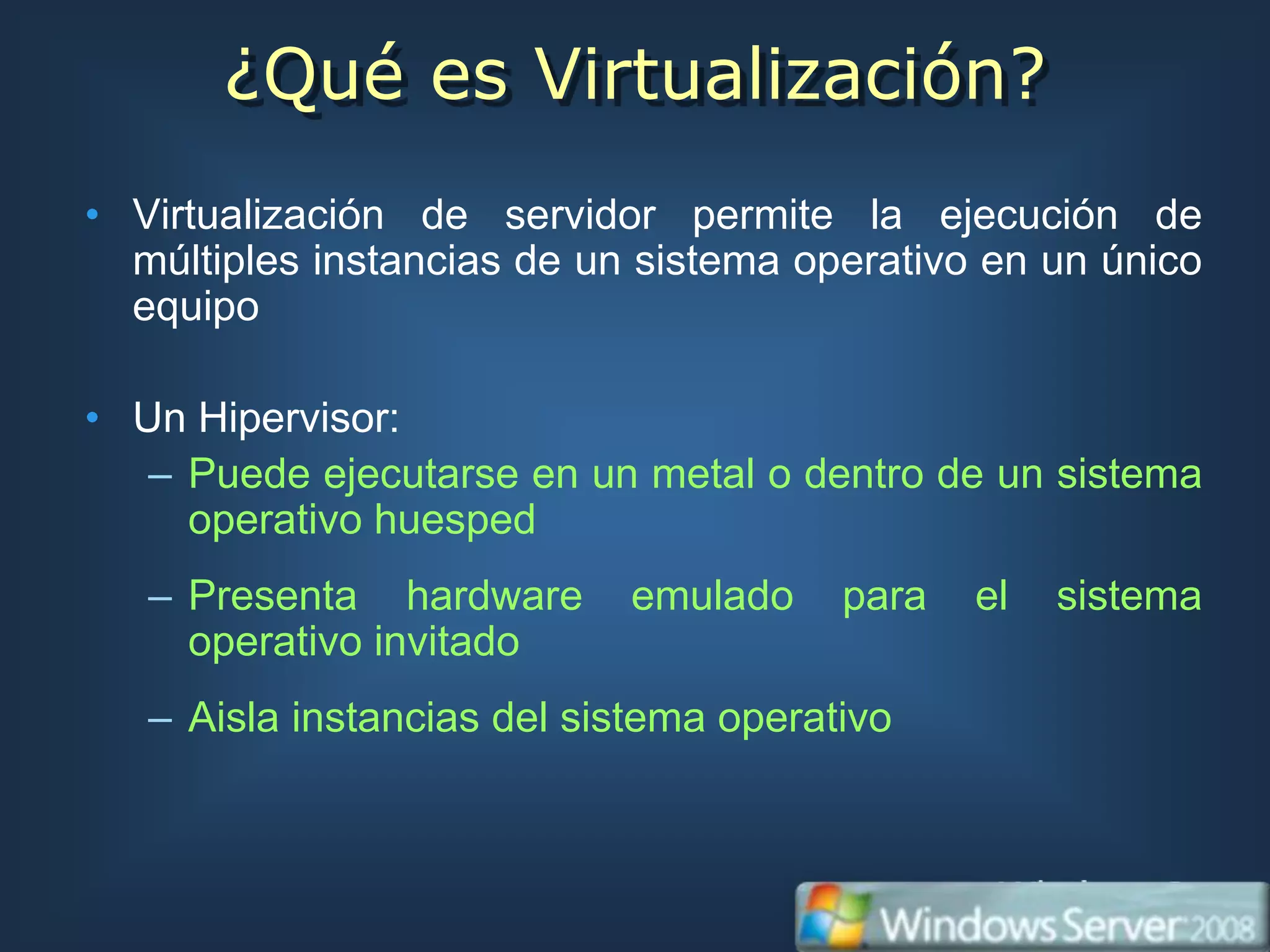 ¿Qué es Virtualización?
• Virtualización de servidor permite la ejecución de
  múltiples instancias de un sistema operativo en un único
  equipo

• Un Hipervisor:
   – Puede ejecutarse en un metal o dentro de un sistema
     operativo huesped
   – Presenta hardware      emulado     para   el   sistema
     operativo invitado
   – Aisla instancias del sistema operativo
 