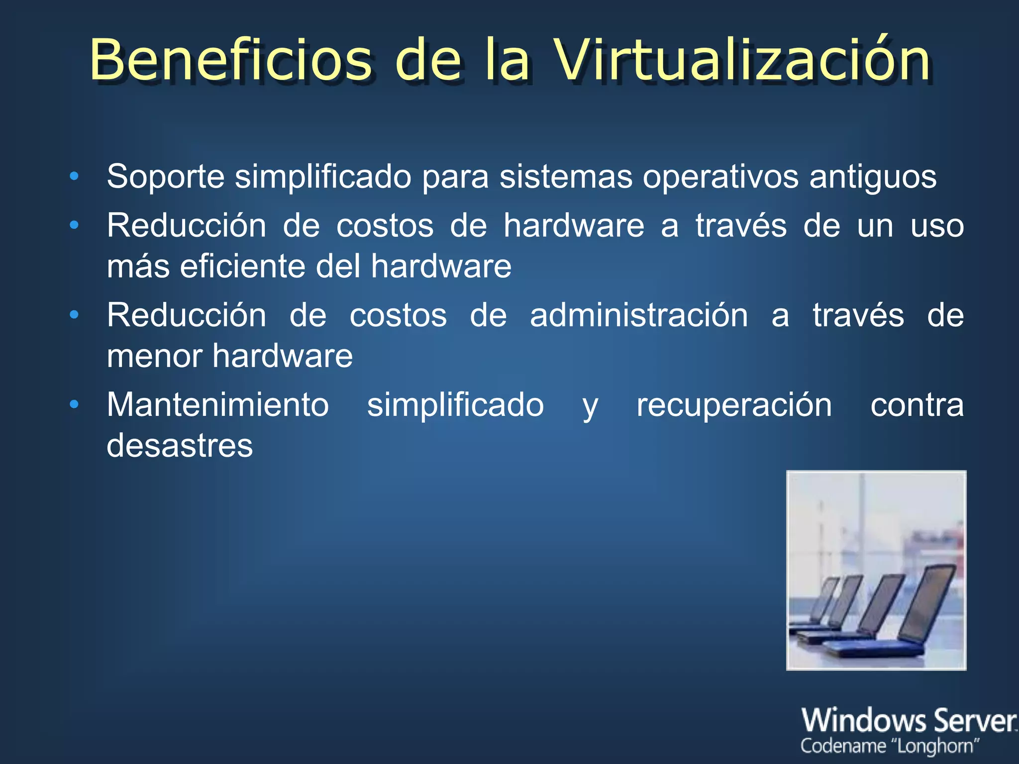 Beneficios de la Virtualización
• Soporte simplificado para sistemas operativos antiguos
• Reducción de costos de hardware a través de un uso
  más eficiente del hardware
• Reducción de costos de administración a través de
  menor hardware
• Mantenimiento simplificado y recuperación contra
  desastres
 