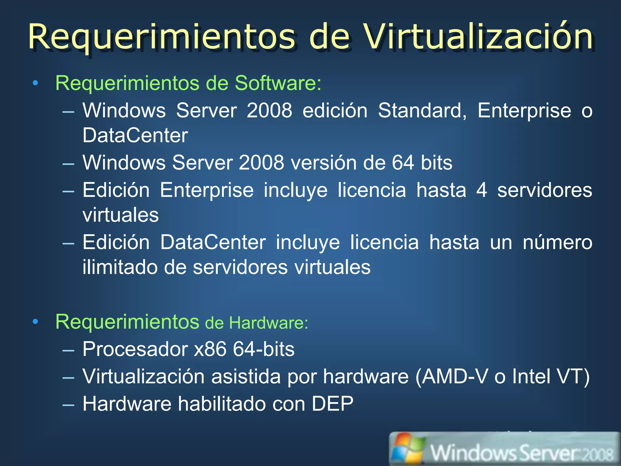 Requerimientos de Virtualización
• Requerimientos de Software:
   – Windows Server 2008 edición Standard, Enterprise o
     DataCenter
   – Windows Server 2008 versión de 64 bits
   – Edición Enterprise incluye licencia hasta 4 servidores
     virtuales
   – Edición DataCenter incluye licencia hasta un número
     ilimitado de servidores virtuales

• Requerimientos de Hardware:
   – Procesador x86 64-bits
   – Virtualización asistida por hardware (AMD-V o Intel VT)
   – Hardware habilitado con DEP
 