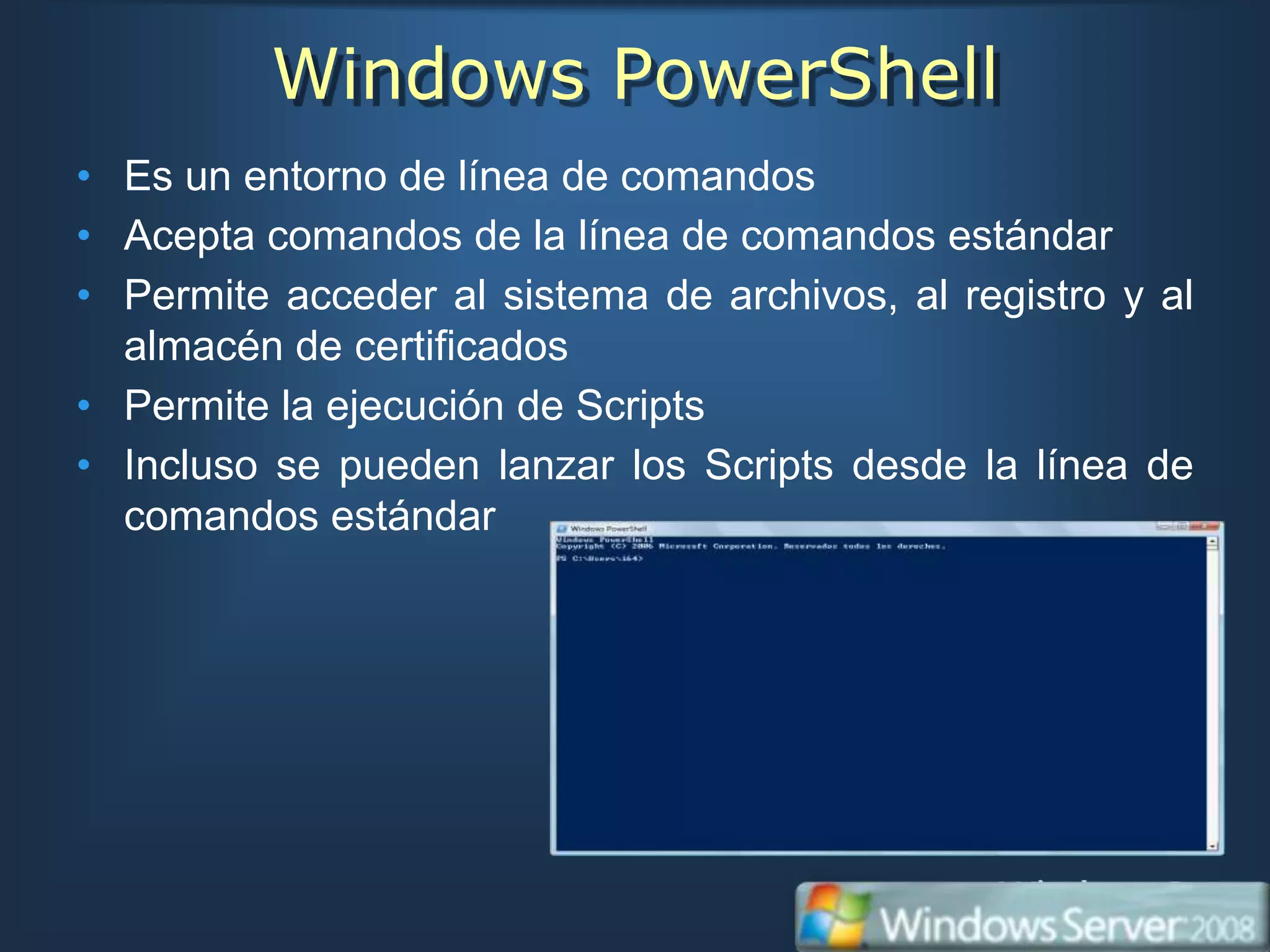 Windows PowerShell
• Es un entorno de línea de comandos
• Acepta comandos de la línea de comandos estándar
• Permite acceder al sistema de archivos, al registro y al
  almacén de certificados
• Permite la ejecución de Scripts
• Incluso se pueden lanzar los Scripts desde la línea de
  comandos estándar
 