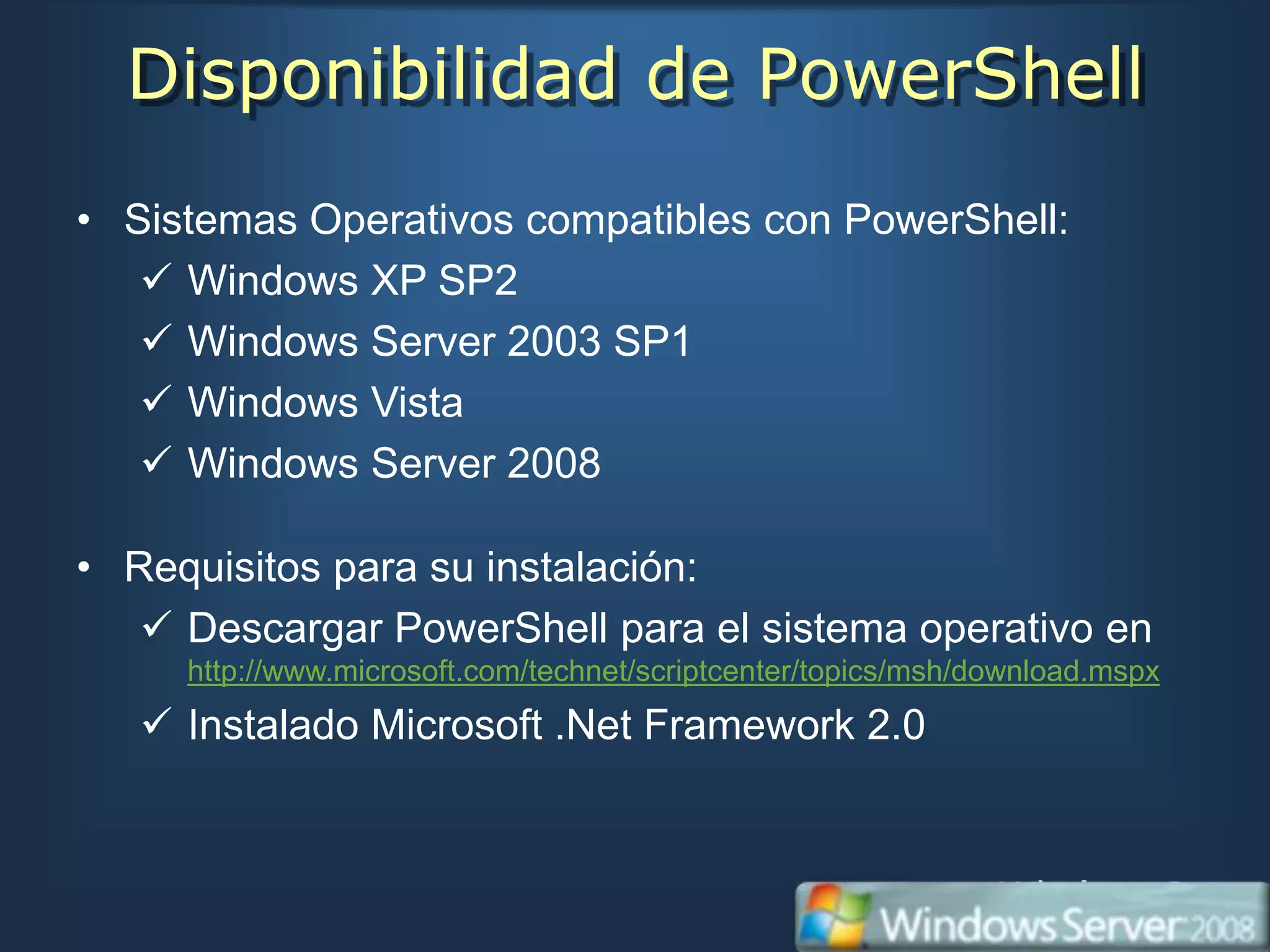 Disponibilidad de PowerShell
• Sistemas Operativos compatibles con PowerShell:
    Windows XP SP2
    Windows Server 2003 SP1
    Windows Vista
    Windows Server 2008

• Requisitos para su instalación:
    Descargar PowerShell para el sistema operativo en
     http://www.microsoft.com/technet/scriptcenter/topics/msh/download.mspx
    Instalado Microsoft .Net Framework 2.0
 