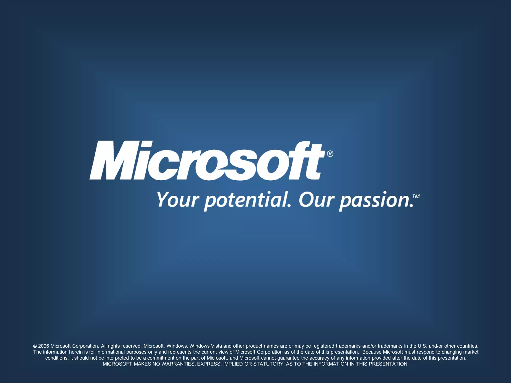 © 2006 Microsoft Corporation. All rights reserved. Microsoft, Windows, Windows Vista and other product names are or may be registered trademarks and/or trademarks in the U.S. and/or other countries.
The information herein is for informational purposes only and represents the current view of Microsoft Corporation as of the date of this presentation. Because Microsoft must respond to changing market
     conditions, it should not be interpreted to be a commitment on the part of Microsoft, and Microsoft cannot guarantee the accuracy of any information provided after the date of this presentation.
                                 MICROSOFT MAKES NO WARRANTIES, EXPRESS, IMPLIED OR STATUTORY, AS TO THE INFORMATION IN THIS PRESENTATION.
 