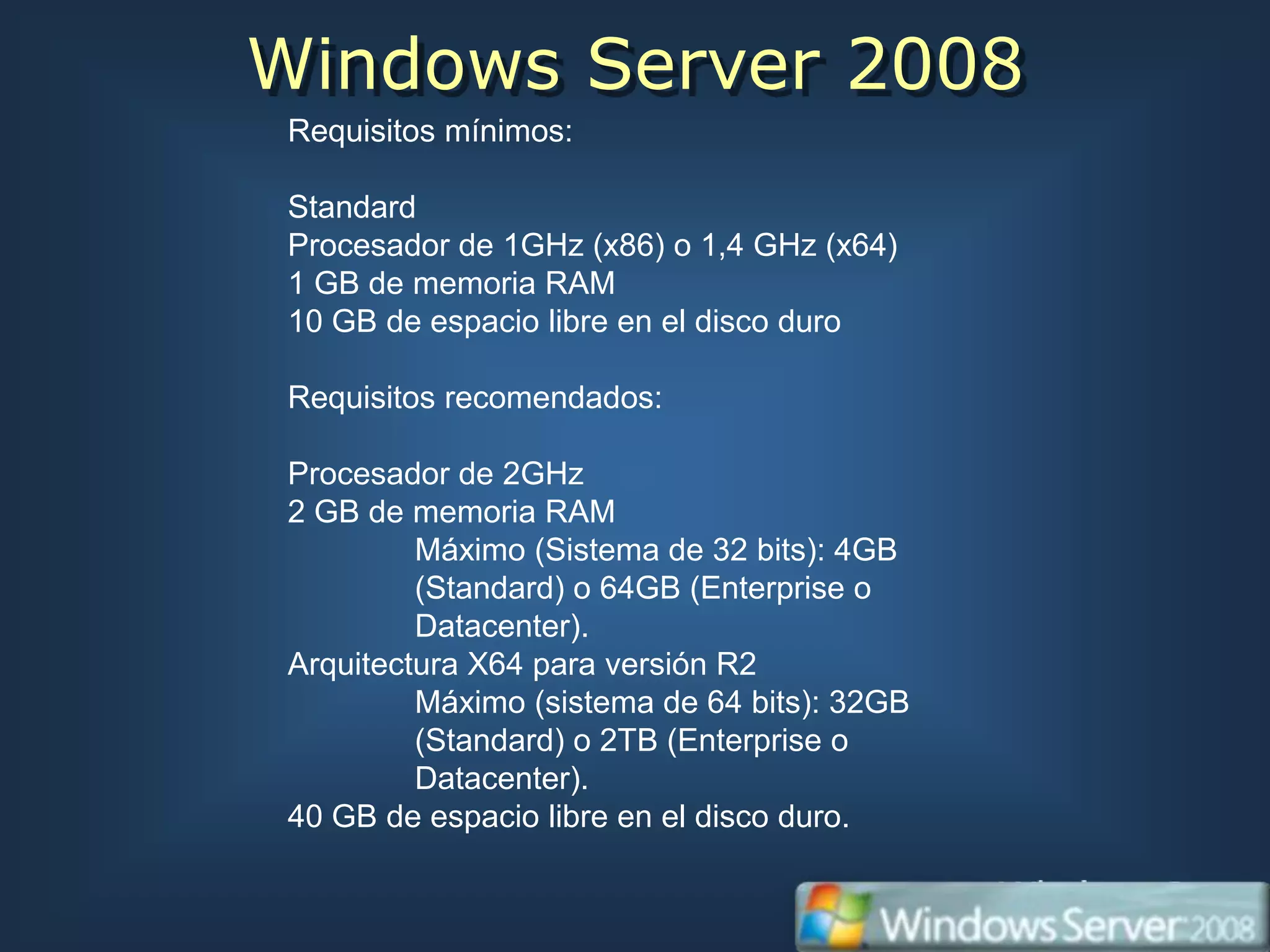 Windows Server 2008
 Requisitos mínimos:

 Standard
 Procesador de 1GHz (x86) o 1,4 GHz (x64)
 1 GB de memoria RAM
 10 GB de espacio libre en el disco duro

 Requisitos recomendados:

 Procesador de 2GHz
 2 GB de memoria RAM
          Máximo (Sistema de 32 bits): 4GB
          (Standard) o 64GB (Enterprise o
          Datacenter).
 Arquitectura X64 para versión R2
          Máximo (sistema de 64 bits): 32GB
          (Standard) o 2TB (Enterprise o
          Datacenter).
 40 GB de espacio libre en el disco duro.
 