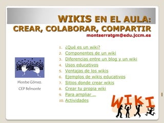 WIKIS EN EL AULA:
CREAR, COLABORAR, COMPARTIR
                             montserratgm@edu.jccm.es

                1.  ¿Qué es un wiki?
                2. Componentes de un wiki
                3. Diferencias entre un blog y un wiki
                4. Usos educativos
                5. Ventajas de los wikis
                6. Ejemplos de wikis educativos
Montse Gómez.   7. Sitios donde crear wikis
 CEP Belmonte   8. Crear tu propia wiki
                9. Para ampliar …                        l
                10. Actividades
 