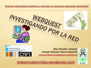 Ensinar matematicas:software e recursos na web para educación secundaria




                                          Elisa Benítez Jiménez
                                 Colegio Rafaela Ybarra (Madrid)
                             elisa.benitezjimenez@educa.madrid.org


          matesnoaburridas.wordpress.com
                                                                       1
 