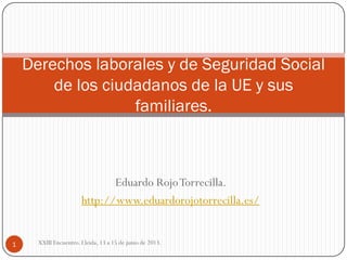 Eduardo RojoTorrecilla.
http://www.eduardorojotorrecilla.es/
Derechos laborales y de Seguridad Social
de los ciudadanos de la UE y sus
familiares.
1 XXIII Encuentro. Lleida, 13 a 15 de junio de 2013.
 
