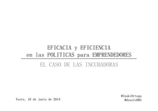 EFICACIA y EFICIENCIA
en las POLITICAS para EMPRENDEDORESen las POLITICAS para EMPRENDEDORES
EL CASO DE LAS INCUBADORAS
@InakiOrtega
@deustoDBSYuste, 16 de junio de 2014
 